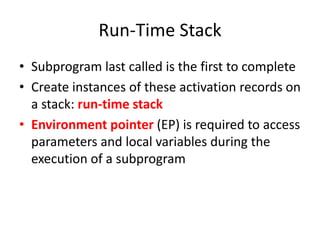 Run-Time Stack 
•Subprogram last called is the first to complete 
•Create instances of these activation records on a stack: run-time stack 
•Environment pointer (EP) is required to access parameters and local variables during the execution of a subprogram  