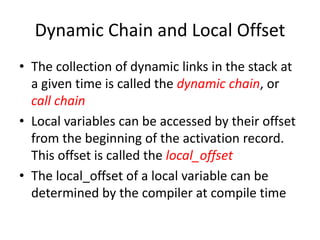 Dynamic Chain and Local Offset 
•The collection of dynamic links in the stack at a given time is called the dynamic chain, or call chain 
•Local variables can be accessed by their offset from the beginning of the activation record. This offset is called the local_offset 
•The local_offset of a local variable can be determined by the compiler at compile time  