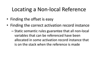 Locating a Non-local Reference 
•Finding the offset is easy 
•Finding the correct activation record instance 
–Static semantic rules guarantee that all non-local variables that can be referenced have been allocated in some activation record instance that is on the stack when the reference is made  