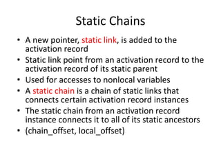 Static Chains 
•A new pointer, static link, is added to the activation record 
•Static link point from an activation record to the activation record of its static parent 
•Used for accesses to nonlocal variables 
•A static chain is a chain of static links that connects certain activation record instances 
•The static chain from an activation record instance connects it to all of its static ancestors 
•(chain_offset, local_offset)  