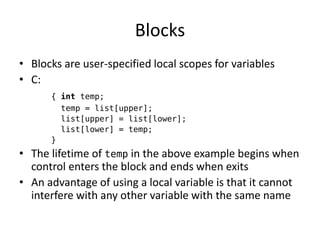 Blocks 
•Blocks are user-specified local scopes for variables 
•C: 
{ int temp; 
temp = list[upper]; 
list[upper] = list[lower]; 
list[lower] = temp; 
} 
•The lifetime of temp in the above example begins when control enters the block and ends when exits 
•An advantage of using a local variable is that it cannot interfere with any other variable with the same name  