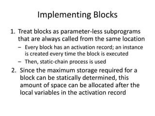 Implementing Blocks 
1.Treat blocks as parameter-less subprograms that are always called from the same location 
–Every block has an activation record; an instance is created every time the block is executed 
–Then, static-chain process is used 
2.Since the maximum storage required for a block can be statically determined, this amount of space can be allocated after the local variables in the activation record  