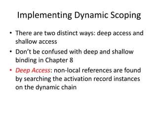 Implementing Dynamic Scoping 
•There are two distinct ways: deep access and shallow access 
•Don’t be confused with deep and shallow binding in Chapter 8 
•Deep Access: non-local references are found by searching the activation record instances on the dynamic chain 
 