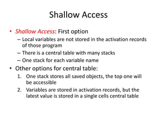 Shallow Access 
•Shallow Access: First option 
–Local variables are not stored in the activation records of those program 
–There is a central table with many stacks 
–One stack for each variable name 
•Other options for central table: 
1.One stack stores all saved objects, the top one will be accessible 
2.Variables are stored in activation records, but the latest value is stored in a single cells central table  