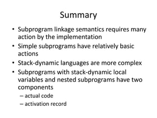 Summary 
•Subprogram linkage semantics requires many action by the implementation 
•Simple subprograms have relatively basic actions 
•Stack-dynamic languages are more complex 
•Subprograms with stack-dynamic local variables and nested subprograms have two components 
–actual code 
–activation record  