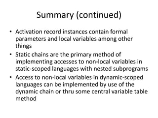 Summary (continued) 
•Activation record instances contain formal parameters and local variables among other things 
•Static chains are the primary method of implementing accesses to non-local variables in static-scoped languages with nested subprograms 
•Access to non-local variables in dynamic-scoped languages can be implemented by use of the dynamic chain or thru some central variable table method 