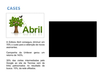 A Editora Abril conseguiu diminuir em
70% o custo para a obtenção de novos
assinantes.
Campanha da Unilever gerou um
retorno de 143%.
35% das visitas intermediadas pelo
Google ao site da Tecnisa vem de
links patrocinados no resultado de
busca. 15%, da rede afiliados.
 