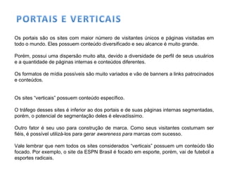 Os portais são os sites com maior número de visitantes únicos e páginas visitadas em
todo o mundo. Eles possuem conteúdo diversificado e seu alcance é muito grande.
Porém, possui uma dispersão muito alta, devido a diversidade de perfil de seus usuários
e a quantidade de páginas internas e conteúdos diferentes.
Os formatos de mídia possíveis são muito variados e vão de banners a links patrocinados
e conteúdos.
Os sites “verticais” possuem conteúdo específico.
O tráfego desses sites é inferior ao dos portais e de suas páginas internas segmentadas,
porém, o potencial de segmentação deles é elevadíssimo.
Outro fator é seu uso para construção de marca. Como seus visitantes costumam ser
fiéis, é possível utilizá-los para gerar awareness para marcas com sucesso.
Vale lembrar que nem todos os sites considerados “verticais” possuem um conteúdo tão
focado. Por exemplo, o site da ESPN Brasil é focado em esporte, porém, vai de futebol a
esportes radicais.
 