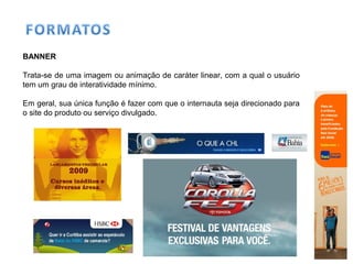 BANNER
Trata-se de uma imagem ou animação de caráter linear, com a qual o usuário
tem um grau de interatividade mínimo.
Em geral, sua única função é fazer com que o internauta seja direcionado para
o site do produto ou serviço divulgado.
 