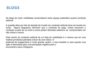 Os blogs de maior visibilidade comercializam tanto espaço publicitário quanto conteúdo
editorial.
A questão ética por trás da decisão de investir em conteúdo editorial deve ser levada em
conta. Alguns blogueiros informam que o conteúdo foi pago, outros escrevem o
conteúdo a partir de um brief e outros pedem liberdade editorial e se comprometem em
não criticar a marca.
Estar dentro do conteúdo editorial de um blog de visibilidade é o mesmo que ter uma
matéria jornalística plantada a favor de uma marca. O
potencial de engajamento é muito grande, porém, o risco também é, pois quando uma
ação é descoberta gera uma percepção negativa para o
anunciante e para o blogueiro.
 