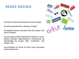Um tipo de mídia social focada na comunicação;
Os perfis pessoais são a atração principal;
Navegação através da própria lista de amigos e de
outros usuários;
Comunicação predominantemente pública ou semi-
pública (recados, depoimentos) e mecanismos de
classificação de amigos (“fãs”, “preferidos”, “top
amigos” etc);
Comunidades em forma de fórum para discussão
sobre temas livres.
 