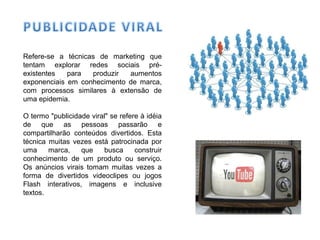 Refere-se a técnicas de marketing que
tentam explorar redes sociais pré-
existentes para produzir aumentos
exponenciais em conhecimento de marca,
com processos similares à extensão de
uma epidemia.
O termo "publicidade viral" se refere à idéia
de que as pessoas passarão e
compartilharão conteúdos divertidos. Esta
técnica muitas vezes está patrocinada por
uma marca, que busca construir
conhecimento de um produto ou serviço.
Os anúncios virais tomam muitas vezes a
forma de divertidos videoclipes ou jogos
Flash interativos, imagens e inclusive
textos.
 
