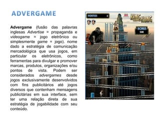 Advergame (fusão das palavras
inglesas Advertise = propaganda e
videogame = jogo eletrônico ou
simplesmente game = jogo). nome
dado a estratégia de comunicação
mercadológica que usa jogos, em
particular os eletrônicos, como
ferramentas para divulgar e promover
marcas, produtos, organizações e/ou
pontos de vista. Podem ser
considerados advergames desde
jogos exclusivamente desenvolvidos
com fins publicitários até jogos
diversos que contenham mensagens
publicitárias em sua interface, sem
ter uma relação direta de sua
estratégia de jogabilidade com seu
conteúdo.
 