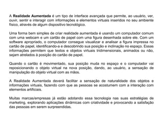 A Realidade Aumentada é um tipo de interface avançada que permite, ao usuário, ver,
ouvir, sentir e interagir com informações e elementos virtuais inseridos no seu ambiente
físico, através de algum dispositivo tecnológico.
Uma forma bem simples de criar realidade aumentada é usando um computador comum
com uma webcam e um cartão de papel com uma figura desenhada sobre ele. Com um
software apropriado, o computador consegue visualizar e analisar a figura impressa no
cartão de papel, identificando-a e descobrindo sua posição e inclinação no espaço. Essas
informações permitem que textos e objetos virtuais tridimensionais, animados ou não,
sejam atrelados à posição do cartão de papel.
Quando o cartão é movimentado, sua posição muda no espaço e o computador vai
reposicionando o objeto virtual na nova posição, dando, ao usuário, a sensação de
manipulação do objeto virtual com as mãos.
A Realidade Aumentada deverá facilitar a sensação de naturalidade dos objetos e
informações virtuais, fazendo com que as pessoas se acostumem com a interação com
elementos artificiais.
Muitas marcas/empresas já estão adotando essa tecnologia nas suas estratégias de
marketing, explorando aplicações dinâmicas com criatividade e provocando a satisfação
das pessoas em serem surpreendidas.
 