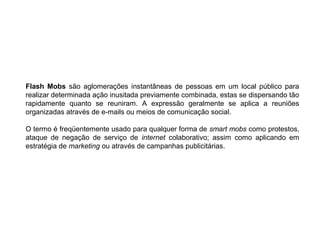 Flash Mobs são aglomerações instantâneas de pessoas em um local público para
realizar determinada ação inusitada previamente combinada, estas se dispersando tão
rapidamente quanto se reuniram. A expressão geralmente se aplica a reuniões
organizadas através de e-mails ou meios de comunicação social.
O termo é freqüentemente usado para qualquer forma de smart mobs como protestos,
ataque de negação de serviço de internet colaborativo; assim como aplicando em
estratégia de marketing ou através de campanhas publicitárias.
 