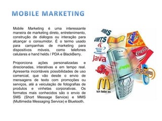 Mobile Marketing é uma interessante
maneira de marketing direto, entretenimento,
construção de diálogos ou interação para
alcançar o consumidor. É o termo usado
para campanhas de marketing para
dispositivos móveis, como telefones
celulares e hand helds / PDA e BlackBerry.
Proporciona ações personalizadas e
direcionadas, interativas e em tempo real.
Apresenta incontáveis possibilidades de uso
comercial, que vão desde o envio de
mensagens de texto com promoções ou
serviços, até a veiculação de fotografias de
produtos e vinhetas corporativas. Os
formatos mais conhecidos são o envio de
SMS (Short Message Service) e MMS
(Multimedia Messaging Service) e Bluetooth.
 