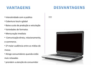 • Interatividade com o publico
• Cobertura local e global
• Baixo custo de produção e veiculação
• Variedades de formatos
• Mensuração imediata
• Comunicação direta, relacionamento,
e-commerce.
• 2ª maior audiência entre as mídias de
massa.
• Atinge consumidores quando estão
mais relaxados
• prendem a atenção do consumidor
???
 