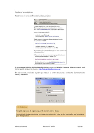Aceptamos las condiciones.

Recibiremos un correo confirmando nuestra suscripción:




A partir de este momento, ya dispones de acceso a BSCW. Para acceder al sistema, debes incluir en la barra
de navegación la siguiente dirección: http://bscw.gmd.de/bscw/bscw.cgi

En ese momento, el servidor te pedirá que indiques tu nombre de usuario y contraseña. Completamos los
datos, y aceptamos:




  Completa el proceso de registro, siguiendo las instrucciones dadas.

  Recuerda que tienes que duplicar el proceso de registro para crear las dos identidades que necesitarás
  para otras prácticas.




Internet, aula abierta                     Aplicaciones: BSCW                                 10 de 39
 