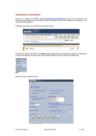 Configuraciones y cambio de idioma.

Accede a tu espacio de BSCW, desde http://bscw.gmd.de/bscw/bscw.cgi Como es una dirección que
frecuentemente emplearás, te recomendamos que la incluyas en la lista de marcadores (de Mozilla) o en la
lista de favoritos (Explorer).

El aspecto que verás en tu ordenador será parecido a éste:




El idioma por defecto del sistema es el Inglés (aunque dependerá de si la plataforma detecta tu configuración
de idioma en español y se ajusta a ella). Para cambiar el idioma, pulsa en Opciones>Preferencias:




Entonces, verás el siguiente menú:




Internet, aula abierta                     Aplicaciones: BSCW                                    11 de 39
 