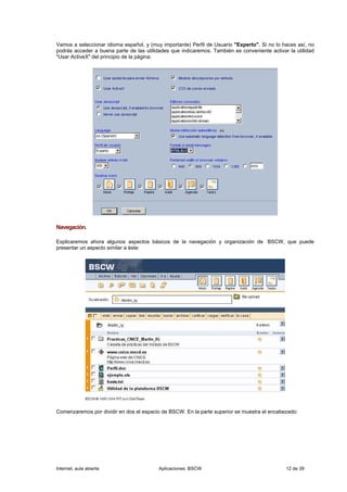 Vamos a seleccionar idioma español, y (muy importante) Perfil de Usuario "Experto". Si no lo haces así, no
podrás acceder a buena parte de las utilidades que indicaremos. También es conveniente activar la utilidad
"Usar ActiveX" del principio de la página:




Navegación.

Explicaremos ahora algunos aspectos básicos de la navegación y organización de BSCW, que puede
presentar un aspecto similar a éste:




Comenzaremos por dividir en dos el espacio de BSCW. En la parte superior se muestra el encabezado:




Internet, aula abierta                    Aplicaciones: BSCW                                  12 de 39
 