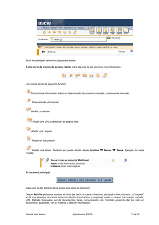 En el encabezado vemos las siguientes partes:

1-Una serie de iconos de acceso rápido, para algunas de las acciones más frecuentes :




Los iconos tienen la siguiente función:


     Proporciona información sobre un determinado documento o carpeta, previamente marcado.


      Búsqueda de información


      Añadir un debate



       Añadir una URL o dirección de página web


      Añadir una carpeta


      Añadir un documento



     Añadir una tarea. También se puede añadir desde Archivo              Nueva       Tarea. Ejemplo de tarea
creada:




2- Un menú principal:




Cada uno de los botones lleva parejo una serie de opciones:

Desde Archivo podemos acceder al Inicio (es decir, a nuestro directorio principal o directorio raíz: la "carpeta"
en la que tenemos ubicados todos los demás documentos y carpetas); crear un nuevo documento, carpeta,
URL, Debate, Búsqueda, set de documentos, tarea, comunicación, etc. También podemos dar por visto un
documento, guardarlo, ver su historial u obtener información:



Internet, aula abierta                      Aplicaciones: BSCW                                      13 de 39
 