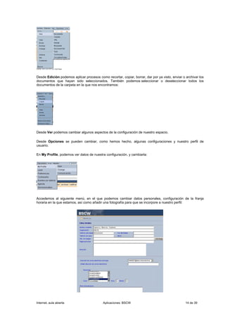 Desde Edición podemos aplicar procesos como recortar, copiar, borrar, dar por ya visto, enviar o archivar los
documentos que hayan sido seleccionados. También podemos seleccionar o deseleccionar todos los
documentos de la carpeta en la que nos encontramos:




Desde Ver podemos cambiar algunos aspectos de la configuración de nuestro espacio.

Desde Opciones se pueden cambiar, como hemos hecho, algunas configuraciones y nuestro perfil de
usuario.

En My Profile, podemos ver datos de nuestra configuración, y cambiarla:




Accedemos al siguiente menú, en el que podemos cambiar datos personales, configuración de la franja
horaria en la que estamos, así como añadir una fotografía para que se incorpore a nuestro perfil:




Internet, aula abierta                     Aplicaciones: BSCW                                    14 de 39
 