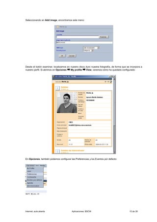 Seleccionando en Add image, encontramos este menú:




Desde el botón examinar, localizamos en nuestro disco duro nuestra fotografía, de forma que se incorpora a
nuestro perfil. Si abrimos en Opciones  My profile    View, veremos cómo ha quedado configurado:




En Opciones, también podemos configurar las Preferencias y los Eventos por defecto:




Internet, aula abierta                    Aplicaciones: BSCW                                  15 de 39
 