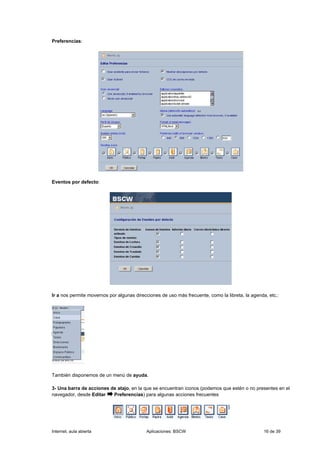 Preferencias:




Eventos por defecto:




Ir a nos permite movernos por algunas direcciones de uso más frecuente, como la libreta, la agenda, etc.:




También disponemos de un menú de ayuda.

3- Una barra de acciones de atajo, en la que se encuentran iconos (podemos que estén o no presentes en el
navegador, desde Editar   Preferencias) para algunas acciones frecuentes




Internet, aula abierta                     Aplicaciones: BSCW                                     16 de 39
 