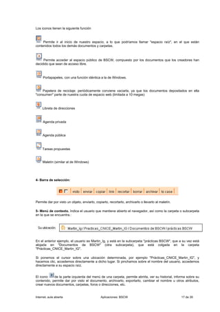 Los iconos tienen la siguiente función



     Permite ir al inicio de nuestro espacio, a lo que podríamos llamar "espacio raíz", en el que están
contenidos todos los demás documentos y carpetas.



     Permite acceder al espacio público de BSCW, compuesto por los documentos que los creadores han
decidido que sean de acceso libre.



     Portapapeles, con una función idéntica a la de Windows.


    Papelera de reciclaje: periódicamente conviene vaciarla, ya que los documentos depositados en ella
"consumen" parte de nuestra cuota de espacio web (limitada a 10 megas)



     Libreta de direcciones



     Agenda privada



     Agenda pública



     Tareas propuestas


     Maletín (similar al de Windows)




4- Barra de selección:




Permite dar por visto un objeto, enviarlo, copiarlo, recortarlo, archivarlo o llevarlo al maletín.

5- Menú de contexto. Indica el usuario que mantiene abierto el navegador, así como la carpeta o subcarpeta
en la que se encuentra.:




En el anterior ejemplo, el usuario es Martin_Ig, y está en la subcarpeta "prácticas BSCW", que a su vez está
alojada en "Documentos de BSCW" (otra subcarpeta), que está colgada en la carpeta
"Prácticas_CNICE_Martin_IG".

Si ponemos el cursor sobre una ubicación determinada, por ejemplo "Prácticas_CNICE_Martin_IG", y
hacemos clic, accedemos directamente a dicho lugar. Si pinchamos sobre el nombre del usuario, accedemos
directamente a su espacio raíz.


El icono    de la parte izquierda del menú de una carpeta, permite abrirla, ver su historial, informa sobre su
contenido, permite dar por visto el documento, archivarlo, exportarlo, cambiar el nombre u otros atributos,
crear nuevos documentos, carpetas, foros o direcciones, etc.


Internet, aula abierta                         Aplicaciones: BSCW                                    17 de 39
 