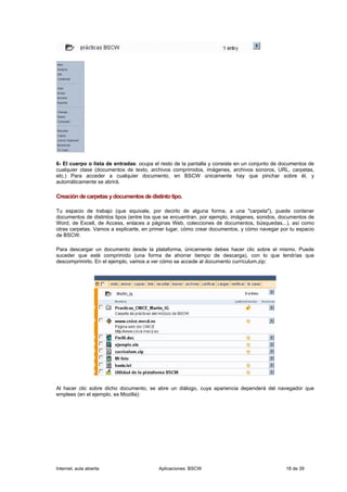 6- El cuerpo o lista de entradas: ocupa el resto de la pantalla y consiste en un conjunto de documentos de
cualquier clase (documentos de texto, archivos comprimidos, imágenes, archivos sonoros, URL, carpetas,
etc.) Para acceder a cualquier documento, en BSCW únicamente hay que pinchar sobre él, y
automáticamente se abrirá.

Creación de carpetas y documentos de distinto tipo.

Tu espacio de trabajo (que equivale, por decirlo de alguna forma, a una "carpeta"), puede contener
documentos de distintos tipos (entre los que se encuentran, por ejemplo, imágenes, sonidos, documentos de
Word, de Excell, de Access, enlaces a páginas Web, colecciones de documentos, búsquedas...), así como
otras carpetas. Vamos a explicarte, en primer lugar, cómo crear documentos, y cómo navegar por tu espacio
de BSCW.

Para descargar un documento desde la plataforma, únicamente debes hacer clic sobre el mismo. Puede
suceder que esté comprimido (una forma de ahorrar tiempo de descarga), con lo que tendrías que
descomprimirlo. En el ejemplo, vamos a ver cómo se accede al documento currículum.zip:




Al hacer clic sobre dicho documento, se abre un diálogo, cuya apariencia dependerá del navegador que
emplees (en el ejemplo, es Mozilla):




Internet, aula abierta                    Aplicaciones: BSCW                                  18 de 39
 