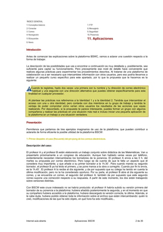 ÍNDICE GENERAL
1: Conceptos básicos                                          7. FTP
2: Conectar                                                   8. Mensajería
3: Correo                                                     9. Seguridad
4: Navegación                                                 10. Presencia
5: Búsquedas                                                  11. Aplicaciones
6: News


Introducción

Antes de comenzar las explicaciones sobre la plataforma BSWC, vamos a aclarar una cuestión respecto a la
forma de trabajar.

La descripción de las posibilidades que vas a encontrar a continuación es muy detallada y, posiblemente, sea
suficiente para captar su funcionamiento. Pero precisamente ese nivel de detalle hace conveniente que
realices algunas prácticas para experimentar los procedimientos descritos. Al tratarse de una plataforma de
colaboración va a ser necesario que intercambies información con otros usuarios, pero eso podría llevarnos a
realizar un pequeño curso específico para este apartado, por lo que la propuesta que te hacemos es la
siguiente:


     Cuando te registres, hazlo dos veces: una primera con tu nombre y tu dirección de correo electrónico
      habitual y una segunda con una dirección alternativa que puedes obtener específicamente para esta
  finalidad en cualquier proveedor.

  Al plantear las prácticas nos referiremos a la Identidad 1 y a la Identidad 2. Tendrás que intercambiar el
  acceso con una u otra identidad, pero contarás con dos miembros en tu grupo de trabajo y tendrás la
  ventaja de poder comprobar cómo verían otros usuarios los resultados de las acciones que vayas
  realizando. Por descontado, si la propuesta te parece interesante, puedes formar un grupo con algunos
  compañeros y realizar las prácticas en una situación más real e incluso iniciar una pequeña aplicación de
  la plataforma en un trabajo a una situación verdadera.


Presentación

Permítenos que partamos de tres ejemplos imaginarios de uso de la plataforma, que pueden contribuir a
aclararte de forma eficiente la posible utilidad de la plataforma BSCW:

1- Primer desastre: el caso (frecuente) del pin-pong de los correos electrónicos.

Descripción del caso:

El profesor A y el profesor B están elaborando un trabajo conjunto sobre didáctica de las Matemáticas. Van a
presentarlo próximamente a un congreso de educación. Aunque han hablado varias veces por teléfono,
evidentemente necesitan intercambiarse los borradores de la ponencia. El profesor A envía a las 0 h. del
martes su propuesta por correo electrónico. Pero luego se da cuenta de que le falta un aspecto que él
considera muy importante, y que añade a su primer borrador a la 1h.30´. Para cuando manda su segundo
borrador, el profesor B ya ha leído el primero, y se pone manos a la obra a corregirlo. Cuando por fin lo envía,
es la 1h.45´. El profesor A lo recibe al día siguiente, y da por supuesto que su colega ha tenido en cuenta la
última modificación, pero no la ha considerado oportuno. Por su parte, el profesor B abre al día siguiente su
correo, y se encuentra un correo, el segundo del profesor A: también da por supuesto que este segundo
correo supone una corrección respecto a su respuesta. A partir de este momento, los dos están trabajando
sobre versiones distintas.

Con BSCW este cruce indeseado no se habría producido: el profesor A habría subido su versión primera del
borrador de su ponencia a la plataforma; hubiera añadido posteriormente la segunda, y en el momento en que
su compañero hubiera accedido a la plataforma, hubiera descargado la versión correcta, la última. Además, si
le cabe duda, hubiera podido obtener toda la información sobre el archivo que están intercambiando: quién lo
creó, modificaciones de las que ha sido objeto, en qué hora ha sido modificado...




Internet aula abierta                            Aplicaciones: BSCW                                 2 de 39
 