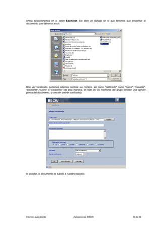 Ahora seleccionamos en el botón Examinar. Se abre un diálogo en el que tenemos que encontrar el
documento que debemos subir:




Una vez localizado, podemos además cambiar su nombre, así como "calificarlo" como "pobre", "pasable",
"suficiente","bueno" o "excelente" (de esta manera, el resto de los miembros del grupo tendrán una opinión
previa del documento, y también podrán calificarlo):




Al aceptar, el documento es subido a nuestro espacio:




Internet, aula abierta                     Aplicaciones: BSCW                                 20 de 39
 