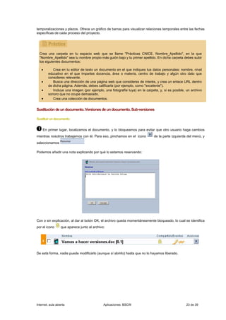 temporalizaciones y plazos. Ofrece un gráfico de barras para visualizar relaciones temporales entre las fechas
específicas de cada proceso del proyecto.




  Crea una carpeta en tu espacio web que se llame "Prácticas CNICE. Nombre_Apellido", en la que
  "Nombre_Apellido" sea tu nombre propio más guión bajo y tu primer apellido. En dicha carpeta debes subir
  los siguientes documentos:

   •        Crea en tu editor de texto un documento en el que indiques tus datos personales: nombre, nivel
         educativo en el que impartes docencia, área o materia, centro de trabajo y algún otro dato que
         consideres relevante.
   •        Busca una dirección de una página web que consideres de interés, y crea un enlace URL dentro
         de dicha página. Además, debes calificarla (por ejemplo, como "excelente").
   •        Incluye una imagen (por ejemplo, una fotografía tuya) en la carpeta, y, si es posible, un archivo
         sonoro que no ocupe demasiado.
   •        Crea una colección de documentos.


Sustitución de un documento. Versiones de un documento. Sub-versiones

Sustituir un documento


    En primer lugar, localizamos el documento, y lo bloqueamos para evitar que otro usuario haga cambios
mientras nosotros trabajamos con él. Para eso, pinchamos en el icono         de la parte izquierda del menú, y
seleccionamos

Podemos añadir una nota explicando por qué lo estamos reservando:




Con o sin explicación, al dar al botón OK, el archivo queda momentáneamente bloqueado, lo cual se identifica
por el icono       que aparece junto al archivo:




De esta forma, nadie puede modificarlo (aunque sí abrirlo) hasta que no lo hayamos liberado.




Internet, aula abierta                         Aplicaciones: BSCW                                 23 de 39
 