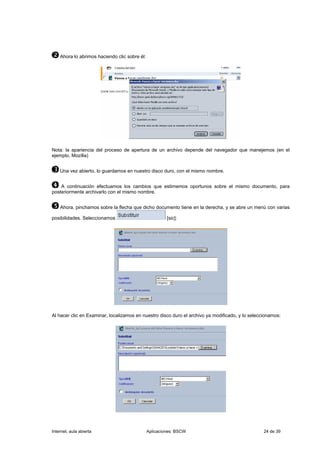 Ahora lo abrimos haciendo clic sobre él:




Nota: la apariencia del proceso de apertura de un archivo depende del navegador que manejemos (en el
ejemplo, Mozilla)


    Una vez abierto, lo guardamos en nuestro disco duro, con el mismo nombre.


    A continuación efectuamos los cambios que estimemos oportunos sobre el mismo documento, para
posteriormente archivarlo con el mismo nombre.


    Ahora, pinchamos sobre la flecha que dicho documento tiene en la derecha, y se abre un menú con varias

posibilidades. Seleccionamos                            [sic]:




Al hacer clic en Examinar, localizamos en nuestro disco duro el archivo ya modificado, y lo seleccionamos:




Internet, aula abierta                         Aplicaciones: BSCW                                 24 de 39
 