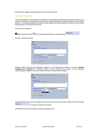 De esta forma, estamos sobreescribiendo un documento sobre otro.

Para versionar un documento.

Una de las utilidades más interesantes de BSCW es la posibilidad de mantener las distintas versiones de un
mismo documento, sin sobreescribir unas encima de otras. De esta forma, el trabajo anterior no va quedando
anulado, y se posibilita analizar qué cambios se han realizado en cada momento o por parte de cada usuario.
A este proceso se le denomina "versionar".

El proceso es el siguiente:



    Seleccionamos el icono       de la izquierda del documento, y posteriormente

Se abre un menú como éste:




Podemos añadir algún tipo de descripción respecto a las modificaciones hechas, en la caja "Cambios
realizados en la versión 0.1". Podemos sugerir un nuevo nombre para la versión, "0.5", por ejemplo.
También podemos determinar si dicha versión es definitiva, experimental o estable:




Tras esta primera vez, cuando necesites crear una nueva versión del documento, podrás encontrar la opción

                         en el menú de contexto del mismo:

Al seleccionar la opción "Revisión", accedes al siguiente menú:




Internet, aula abierta                      Aplicaciones: BSCW                                 25 de 39
 