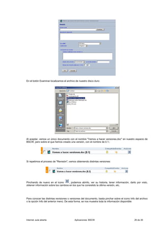 En el botón Examinar localizamos el archivo de nuestro disco duro:




Al aceptar, vemos un único documento con el nombre "Vamos a hacer versiones.doc" en nuestro espacio de
BSCW, pero sobre el que hemos creado una versión, con el nombre de 0.1.:




Si repetimos el proceso de "Revisión", vamos obteniendo distintas versiones:




Pinchando de nuevo en el icono        , podemos abrirlo, ver su historia, tener información, darlo por visto,
obtener información sobre los cambios en los que ha consistido la última versión, etc.




Para conocer las distintas revisiones o versiones del documento, basta pinchar sobre el icono Info del archivo
o la opción Info del anterior menú. De esta forma, se nos muestra toda la información disponible:




Internet, aula abierta                     Aplicaciones: BSCW                                     26 de 39
 