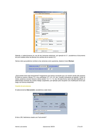 Además, si seleccionamos en una de las versiones anteriores, por ejemplo la 0.1, accedemos al documento
tal como estaba antes de efectuar los cambios de la versión 0.2.

Hemos visto que podemos nombrar a las versiones como queramos, desde el menú Revisar:




¿Qué sentido tiene esta herramienta? Imaginemos que hemos convenido que a la versión donde sólo aparece
el índice la vamos a llamar "0" y sus subíndices: 0.1, 0.2, 0.3, etc. Cuando incluyamos el capítulo 1 junto al
índice, podemos convenir llamar a dicha versión 1.0, 1.1, 1.2, etc. De esta forma, será más fácil identificar un
determinado momento de nuestro trabajo cooperativo, por ejemplo para recuperar una modificación de la que
luego nos hemos arrepentido.

Creación de sub-versiones

Si seleccionamos Sub-versión, accedemos a este menú:




Al dar a OK, habríamos creado una "sub-versión":




Internet, aula abierta                      Aplicaciones: BSCW                                     27 de 39
 