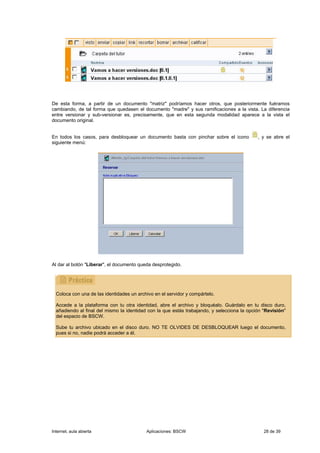 De esta forma, a partir de un documento "matriz" podríamos hacer otros, que posteriormente fuéramos
cambiando, de tal forma que quedasen el documento "madre" y sus ramificaciones a la vista. La diferencia
entre versionar y sub-versionar es, precisamente, que en esta segunda modalidad aparece a la vista el
documento original.


En todos los casos, para desbloquear un documento basta con pinchar sobre el icono           , y se abre el
siguiente menú:




Al dar al botón "Liberar", el documento queda desprotegido.




  Coloca con una de las identidades un archivo en el servidor y compártelo.

  Accede a la plataforma con tu otra identidad, abre el archivo y bloquéalo. Guárdalo en tu disco duro,
  añadiendo al final del mismo la identidad con la que estás trabajando, y selecciona la opción "Revisión"
  del espacio de BSCW.

  Sube tu archivo ubicado en el disco duro. NO TE OLVIDES DE DESBLOQUEAR luego el documento,
  pues si no, nadie podrá acceder a él.




Internet, aula abierta                     Aplicaciones: BSCW                                   28 de 39
 