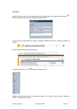 Uso del foro.


Hay dos formas de crear un foro o debate: desde Archivo>Nuevo>Debate, o bien desde el icono debate     .
Desde cualquiera de estos procesos, accederás al siguiente menú:




Una vez que has cumplimentado los campos y aceptado mediante el botón OK, el debate se añade a la
carpeta:




Pinchando encima del documento, éste se abre:




Si seleccionamos ahora el icono   accedemos al siguiente menú:




Desde este menú podemos optar por responder al debate, ver su historia, editarlo, copiarlo, mandarlo al
maletín... Un ejemplo de respuesta:




Internet, aula abierta                   Aplicaciones: BSCW                                 29 de 39
 