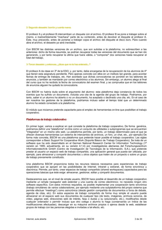 2- Segundo desastre: borrón y cuenta nueva.

El profesor A y el profesor B intercambian un disquete con el archivo. El profesor B se pone a trabajar sobre el
mismo, e inadvertidamente "machaca" parte de su contenido, antes de devolver el disquete al profesor A.
Éste, muy precavido, antes de ponerse a trabajar copia el archivo del disquete al disco duro. Para cuando
abra el archivo, el desastre ya será inevitable.

Con BSCW las distintas versiones de un archivo, que son subidas a la plataforma, no sobrescriben a las
anteriores: dicho de forma resumida, se podrían recuperar todas las versiones del documento que se han ido
generando, y por tanto recuperar la última que fuera válida, o "componer" dos versiones hasta recuperar el
total del trabajo.

3- Tercer desastre: y entonces, ¿dices que no te has enterado...?

El profesor A da clase en 3º de la ESO, y, por tanto, debe encargarse de la recuperación de los alumnos de 4º
que tienen esta asignatura pendiente. Pero apenas coincide con ellos en un instituto tan grande, para acordar
fechas de entrega de trabajos, etc. Han acordado que dichas convocatorias se pondrán en los tablones de
anuncios, y también se mandarán por correo electrónico a los alumnos. Sin embargo, un alumno alega al final
del curso que no ha recibido la fecha de convocatoria del examen final, y se comprueba que en los tablones
de anuncios alguien ha quitado la convocatoria.

Con BSCW no habría duda sobre el argumento del alumno: esta plataforma deja constancia de todos los
eventos que ha sufrido un documento, incluida una cita de la agenda del grupo de trabajo. Podríamos, por
tanto, saber si un alumno ha abierto o no un documento, ha aceptado o declinado una cita, etc. En el caso de
ser nosotros los gestores de la plataforma, podríamos incluso saber el tiempo total que un determinado
alumno ha estado conectado a la plataforma.

El módulo que iniciamos pretende capacitarte para el empleo de herramientas on-line que posibilitan el trabajo
cooperativo.

Plataformas de trabajo colaborativo

En primer lugar, vamos a explicar en qué consiste la plataforma de trabajo cooperativo. De forma genérica,
podríamos definir una "plataforma" on-line como un conjunto de utilidades o subprogramas que se encuentran
"integrados" en un mismo sitio web. La plataforma permite, por tanto, un trabajo determinado para el que se
ofrecen diversas herramientas (un sistema de intercambio de archivos, un foro, un chat, etc., por ejemplo) De
forma más concreta, BSCW es una plataforma que pretende hacer posible el trabajo cooperativo. Las siglas
corresponden a Basic Support for Cooperative Work (Soporte Básico de Trabajo Cooperativo). Se trata de un
software que ha sido desarrollado en el German National Research Center for Information Technology (1ª
versión en 1995; actualmente, en su versión 4.1.4) por investigadores alemanes del Forschungszentrum
Informationstechnik GmbH (Centro de Investigación de Tecnología de la Información, S.A.), que pretende
prestar al usuario un espacio web de trabajo compartido, una aplicación general que pueda ser utilizada, por
ejemplo, para almacenar y compartir documentos u otros objetos que traten de un proyecto o sobre un grupo
de trabajo previamente constituido.

Una plataforma BSCW proporciona todos los recursos básicos necesarios para experiencias de trabajo
cooperativo que se apoyen en las posibilidades de Internet, intranet y extranet, de forma sincrónica y
diacrónica. Permite, por tanto, crear espacios de trabajo compartido (shared workspaces) capacitados para las
operaciones básicas que éste exige: almacenar, gestionar, editar y compartir documentos.

Destacaremos que, en el nivel de simple usuario, BSCW hace posible el desarrollo de un trabajo cooperativo
mediante un simple navegador web estándar y una cuenta de correo electrónico: no necesita ningún otro
software específico. Con estos mínimos requisitos, es posible implementar una cooperación tanto sincrónica
(trabajo simultáneo de varios colaboradores, por ejemplo mediante una subplataforma del propio sistema que
permite efectuar “meetings”) como asincrónica (desde gestión compartida de documentos a foros de debate,
agenda de citas, etc). En estos espacios de trabajo compartido de forma muy simple el usuario puede
almacenar en el espacio web sus documentos de cualquier tipo (de texto, imágenes, archivos sonoros, de
vídeo, páginas web, direcciones web de interés, faqs o dudas y su solucionario, etc.), modificarlos desde
cualquier ordenador o permitir incluso que otro colega o alumno lo haga (conservando un índice de las
modificaciones efectuadas), descargar en su máquina archivos propios o ajenos desde la web, establecer
grupos de trabajo con las personas elegidas e invitadas a tal efecto, etc.



Internet, aula abierta                          Aplicaciones: BSCW                                  3 de 39
 