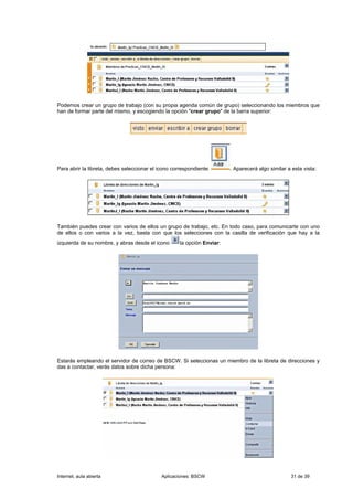 Podemos crear un grupo de trabajo (con su propia agenda común de grupo) seleccionando los miembros que
han de formar parte del mismo, y escogiendo la opción "crear grupo" de la barra superior:




Para abrir la libreta, debes seleccionar el icono correspondiente:       . Aparecerá algo similar a esta vista:




También puedes crear con varios de ellos un grupo de trabajo, etc. En todo caso, para comunicarte con uno
de ellos o con varios a la vez, basta con que los selecciones con la casilla de verificación que hay a la
izquierda de su nombre, y abras desde el icono       la opción Enviar:




Estarás empleando el servidor de correo de BSCW. Si seleccionas un miembro de la libreta de direcciones y
das a contactar, verás datos sobre dicha persona:




Internet, aula abierta                       Aplicaciones: BSCW                                    31 de 39
 