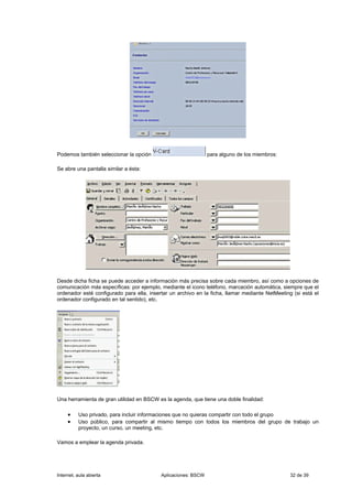 Podemos también seleccionar la opción                           para alguno de los miembros:

Se abre una pantalla similar a ésta:




Desde dicha ficha se puede acceder a información más precisa sobre cada miembro, así como a opciones de
comunicación más específicas: por ejemplo, mediante el icono teléfono, marcación automática, siempre que el
ordenador esté configurado para ella, insertar un archivo en la ficha, llamar mediante NetMeeting (si está el
ordenador configurado en tal sentido), etc.




Una herramienta de gran utilidad en BSCW es la agenda, que tiene una doble finalidad:

     •    Uso privado, para incluir informaciones que no quieras compartir con todo el grupo
     •    Uso público, para compartir al mismo tiempo con todos los miembros del grupo de trabajo un
          proyecto, un curso, un meeting, etc.

Vamos a emplear la agenda privada.




Internet, aula abierta                     Aplicaciones: BSCW                                    32 de 39
 