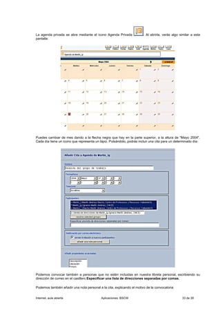 La agenda privada se abre mediante el icono Agenda Privada             . Al abrirla, verás algo similar a esta
pantalla:




Puedes cambiar de mes dando a la flecha negra que hay en la parte superior, a la altura de "Mayo 2004".
Cada día tiene un icono que representa un lápiz. Pulsándolo, podrás incluir una cita para un determinado día:




Podemos convocar también a personas que no estén incluidas en nuestra libreta personal, escribiendo su
dirección de correo en el casillero Especificar una lista de direcciones separadas por comas.

Podemos también añadir una nota personal a la cita, explicando el motivo de la convocatoria


Internet, aula abierta                     Aplicaciones: BSCW                                    33 de 39
 