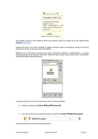 Para aceptar la cita, se hace desde la flecha que aparece al lado del nombre de la cita, seleccionando



Puede ocurrir que si no se tiene instalado el software necesario para la comunicación síncrona que hemos
dispuesto en la cita, se ofrezca la opción de instalarlo.

BSCW envía la información necesaria para iniciar la aplicación software de teleconferencia, y conecta
automáticamente con la dirección correcta del interlocutor (que también puede determinarse manualmente,
mediante el casillero Dirección/Número):




La agenda pública se crea una vez que hemos creado un grupo de trabajo:

     •    Primero, se selecciona Archivo     New        Community




     •    Una vez que se entra en el espacio del grupo, se selecciona Nueva   Agenda de grupo:




Su funcionamiento es similar al de la agenda privada.




Internet, aula abierta                     Aplicaciones: BSCW                               36 de 39
 