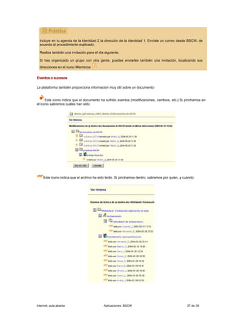 Incluye en tu agenda de la Identidad 2 la dirección de la Identidad 1. Envíale un correo desde BSCW, de
  acuerdo al procedimiento explicado.

  Realiza también una invitación para el día siguiente.

  Si has organizado un grupo con otra gente, puedes enviarles también una invitación, localizando sus
  direcciones en el icono Miembros


Eventos o sucesos

La plataforma también proporciona información muy útil sobre un documento:


      Este icono indica que el documento ha sufrido eventos (modificaciones, cambios, etc.) Si pinchamos en
el icono sabremos cuáles han sido:




     Este icono indica que el archivo ha sido leído. Si pinchamos dentro, sabremos por quién, y cuándo:




Internet, aula abierta                      Aplicaciones: BSCW                                    37 de 39
 