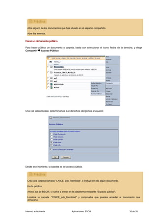 Abre alguno de los documentos que has situado en el espacio compartido.

  Abre los eventos.


Hacer un documento público.

Para hacer público un documento o carpeta, basta con seleccionar el icono flecha de la derecha, y elegir
Compartir    Acceso Público




Una vez seleccionado, determinamos qué derechos otorgamos al usuario:




Desde ese momento, la carpeta es de acceso público.




  Crea una carpeta llamada "CNICE_pub_Identidad", e incluye en ella algún documento.

  Hazla pública.

  Ahora, sal de BSCW, y vuelve a entrar en la plataforma mediante "Espacio público".

  Localiza tu carpeta "CNICE_pub_Identidad" y comprueba que puedes acceder al documento que
  almacena.



Internet, aula abierta                     Aplicaciones: BSCW                               38 de 39
 