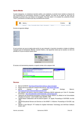 Opción JMonitor

Cuando trabajamos, no mediante el servidor público, sino mediante un servidor local, también se dispone de
otra herramienta de comunicación síncrona, la opción JMonitor. Se trata de un applet de Java que se
descargar la primera vez y se instala en el navegador. Para ello, basta ir a la carpeta raíz, pulsando el botón
"Inicio" y pinchando en la flecha que hay a la derecha de la barra:




Se abre el siguiente diálogo:




Si es la primera vez que se realiza esta acción en ese ordenador, el servidor procederá a instalar el software
necesario para la herramienta JMonitor. Cuando finalice, y las siguientes veces que se acceda, se verá una
pantalla en la que se solicita nuestra clave:




El acceso a la herramienta presenta un aspecto similar al de cualquier chat:




Recursos

     •    Manual de BSCW: http://bscw.fit.fraunhofer.de/bscw_help-4.2/english/
     •    Página web de la institución creadora del producto: http://bscw.gmd.de/
     •    BSCW             (manual           en         castellano,      por      Santiago         Blanco):
          http://users.servicios.retecal.es/sblanco2/index.html
     •    Uso didáctico del entorno virtual de trabajo cooperativo BSCW (elaborado por Víctor R. González
          Fernández) : http://cfievalladolid2.net/thinkweb/web_s/bscw/index.html
     •    "Aplicación de herramientas groupware a través de Internet: BSCW. Su utilidad en las Comunidades
          Virtuales de Usuarios". Jesús Castillo Vidal. RedIRIS. 1999.
     •    "WWW Based Collaboration with the BSCW System", W. Appelt, Proceedings of SOFSEM, nov-dec
          1999.
     •    "BSCW-Educational Servers and Services on the WWW", K. Klöckner. Proceedings of C4-ICDE, sep
          2000.
     •    "BSCW 4 User Manual". FIT Institute for Applied Information Technology and OrbiTeam Software
          GmbH. 2001


Internet, aula abierta                      Aplicaciones: BSCW                                    39 de 39
 
