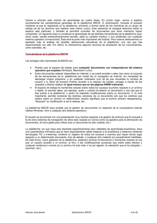 Vamos a articular este módulo de aprendizaje en cuatro fases. En primer lugar, vamos a explicar
sucintamente las características generales de la plataforma BSCW. A continuación, iniciarás el proceso
mediante el que te registrarás en la plataforma, entrando a formar parte de los miembros de un grupo de
trabajo (el de los alumnos que realizan este mismo curso). Esta operación te otorgará derechos sobre tu
espacio web particular, y también te permitirá consultar los documentos que otros miembros hayan
compartido. Un siguiente paso lo constituye el aprendizaje de las distintas herramientas de la plataforma (que,
como verás, resulta extraordinariamente sencillo, dado su carácter intuitivo, y sus similitudes con cualquier
sistema operativo convencional). Ésta será la parte más importante del módulo. Pero todavía dedicaremos un
apartado más al análisis de posibles aplicaciones educativas de la plataforma, una vez que has
experimentado con ella. Por último, te ofreceremos algunos recursos de ampliación de tus conocimientos,
como tutoriales, etc.

Características de la plataforma BSCW.

Las ventajas más importantes de BSCW son

     •    Podrás usar el espacio de trabajo para compartir documentos con independencia del sistema
          operativo que emplees (Windows, Macintosh o Unix)
     •    Estos documentos estarán disponibles en Internet, y se podrá acceder a ellos (así como al conjunto
          de las herramientas de la plataforma) por medio de un navegador de Internet, sin necesidad de
          descargar ningún programa, y en cualquier ordenador (con tal de que recuerdes tu nombre de
          usuario y tu clave de acceso) Podrás acceder a tu espacio de trabajo, navegar a través de las
          carpetas y obtener objetos de igual manera que en las páginas WWW ordinarias.
     •    El espacio de trabajo te mantendrá avisado sobre todos los sucesos ocurridos respecto a un archivo
          u objeto: te permite saber, por ejemplo, quién y cuándo ha abierto un documento o una cita que tú
          has subido a la plataforma, o quién ha realizado modificaciones sobre un documento. Y, lo más
          importante: permite mantener las distintas versiones de un documento (sin que los cambios que
          realiza sobre un archivo un determinado usuario signifique que el archivo primero desaparezca),
          "bloquear" su modificación si así lo deseas, etc.

La plataforma BSCW hace posible que la gestión de documentos no dependa de la computadora (siendo
válidos Windows, Unix y cualquier otro sistema operativo).

El usuario se encontrará con una presentación muy intuitiva respecto a la gestión de archivos que le evocará a
la de otros sistemas de navegación de sitios web, basada en iconos como la papelera para la eliminación de
documentos, el icono gafas para indicar que un documento ha sido visitado, etc.)

La plataforma, sin que haya sido diseñada específicamente para utilidades de aprendizaje-enseñanza, tiene
una característica intrínseca que la hace especialmente válida respecto a la enseñanza a distancia mediante
tecnologías TIC o e-learning: contiene un registro de todos los sucesos o eventos que hayan tenido lugar
respecto a un determinado documento, foro de debate, o cualquier otro material y/o procedimiento habilitado.
De esta forma, como gestores de la plataforma, podemos conocer la frecuencia y momentos exactos en los
que un usuario accedió a un archivo, al foro, o las modificaciones sucesivas que sobre estos efectuó y
cualquier incidencia o evento (si un archivo ha sido visto o no por alguien, la valoración que le ha otorgado –
opcional-, etc.)




Internet, aula abierta                      Aplicaciones: BSCW                                      4 de 39
 
