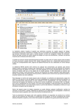 La Ilustración anterior muestra el aspecto que podríamos encontrar en nuestro espacio de trabajo:
documentos de todo tipo contenidos en carpetas, que a su vez pueden ser compartidas o privadas, y sobre las
que tenemos información sobre quién y cuándo accedió. La barra de navegación, titulada “Su ubicación”,
informa del lugar concreto de nuestro espacio de trabajo en el que nos encontramos, y también nos permite
movernos de un directorio del mismo a otro.

La gestión de archivos resulta extraordinariamente sencilla: se puede crear en nuestro espacio web de trabajo
un nuevo documento, carpeta, dirección URL, debate, búsqueda interna, etc., simplemente seleccionando en
la barra los correspondientes ítems, algunos de especial frecuencia de uso, destacados en iconos siempre
visibles.

La plataforma BSCW permite subir archivos de cualquier tipo (comprimidos, por ejemplo, para ahorrar
espacio) desde el ordenador al espacio web, disponiendo de un programa del tipo ftp (protocolo de transporte
de ficheros) propio de gestión muy simple, y que está integrado en el mismo paquete BSCW: para subir un
archivo al espacio web que se nos asigna (en la versión gratuita, 10 Mb) únicamente es preciso, tras
seleccionar la opción “nuevo-documento”, examinar los directorios de nuestro ordenador hasta seleccionarlo.
Permite, incluso añadir una descripción del documento y calificarlo (de la misma forma que quienes accedan a
él podrán hacerlo), así como codificarlo.

Para descargar un archivo de nuestro espacio web al ordenador, es suficiente con seleccionarlo y hacer clic
sobre él. Si se trata de un foro de debate (una de las posibilidades de cooperación diacrónica de BSCW), se
abre automáticamente seleccionando el icono indicativo de foro (generalmente, una nota pinchada). Los
iconos que se muestran son distintos si se trata de un archivo comprimido, una dirección URL o un debate,
por lo que su identificación es muy intuitiva. Los iconos que acompañan a cada documento nos informan de
algunos eventos básicos: si son documentos nuevos, si ya han sido abiertos o manipulados, la fecha en la que
se subieron al espacio web de trabajo, etc.

Dentro del espacio propio de trabajo cooperativo se puede efectuar cualquier modificación: cambiar de
ubicación un documento o carpeta, valiéndose por ejemplo de una utilidad del tipo “portapapeles”, arrastrar los
documentos hasta la papelera, abrir varios documentos simultáneamente, etc.

Tanto la presentación del espacio web como aspectos referidos a la seguridad, los eventos de un archivo
sobre los que queremos ser informados, la configuración de la agenda, el nivel de competencia del usuario
(desde principiante a experto) y otros varios ítems pueden ser ajustados a los gustos personales del usuario.




Internet, aula abierta                      Aplicaciones: BSCW                                      5 de 39
 