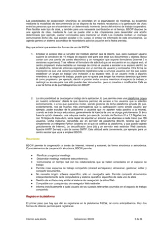Las posibilidades de cooperación sincrónica se concretan en la organización de meetings, su desarrollo
mediante la modalidad de teleconferencia (si se dispone de los medios necesarios) o la generación de chats
entre las personas que se encuentren en un determinado momento dentro del entorno de trabajo cooperativo.
Para facilitar este tipo de citas, y también para una necesaria coordinación en el tiempo, BSCW dispone de
una agenda de citas, mediante la cual se puede citar a los cooperantes para desarrollar una acción
determinada (por ejemplo, quedar convocados para mantener un chat). Los invitados reciben un mensaje
comunicando dicha cita, que pueden aceptar o no. Luego, el emisor es informado de esta circunstancia. La
agenda genera un sistema automático de recordatorio para los usuarios en la fecha prevista.

Hay que aclarar que existen dos formas de uso de BSCW:

     1.   Emplear el acceso libre al servidor del Instituto alemán que la diseñó, que, para cualquier usuario
          supone la concesión de 10 megas de espacio web para que aloje sus documentos u objetos. Basta
          contar con una cuenta de correo electrónico y un navegador que soporte formularios (Internet 3 o
          versiones superiores). Tras rellenar el formulario de solicitud que se encuentra en su página web, el
          centro propietario invita mediante un mensaje de correo al usuario a acceder a su espacio dentro de
          la plataforma, debiendo entonces registrarse con un nombre de usuario y contraseña. Otra forma de
          inscripción es que una persona previamente registrada curse a un/unos usuarios con los que quiere
          establecer un grupo de trabajo una invitación a su espacio web. Si un usuario invita a algunos
          miembros a su espacio de trabajo, puede que no quiera que tengan los mismos derechos que tiene
          él como propietario: por ejemplo, decidir si podrán invitar a otros miembros al espacio de trabajo, o
          restringir su acceso para que sólo puedan leer documentos, pero no crearlos o modificarlos. Ésta va
          a ser la forma en la que trabajaremos con BSCW




     2.   La otra posibilidad es descargar el código de la aplicación, lo que permite crear una plataforma propia
          en nuestro ordenador, desde la que daremos permiso de acceso a los usuarios que lo soliciten
          anónimamente, o a los que queramos invitar, siendo gestores de dicha plataforma privada (lo que,
          evidentemente, nos da muchas más prerrogativas que la participación como simple usuario: por
          ejemplo, poder expulsar de la plataforma a usuarios que no aporten nada positivo a la misma).
          cuando se trata de usos educativos, generalmente la licencia de uso se otorga gratuitamente. Si ésta
          fuera la opción deseada, una máquina media, por ejemplo provista de Pentium IV a 1,3 Gigahercios,
          con 10 Gigas de disco duro, sería capaz de soportar un entorno que abarcase a nada meno que 100
          usuarios. Dicha máquina, convertida así en servidor de plataforma BSCW, tendría que tener
          simplemente un intérprete Python (sistema en el que se codifica la plataforma, y que puede bajarse
          gratuitamente de Internet), un decodificador Java (íd) y un servidor web estándar Web (ejemplo:
          Apache HHTP Server) y otro de correo SMTP. Esta utilidad sería conveniente, por ejemplo, para un
          centro escolar que vaya a emplear BSCW.

Resumiendo:

BSCW permite la cooperación a través de Internet, intranet y extranet; de forma sincrónica o asincrónica.
Como elementos de cooperación sincrónica, BSCW permite:

     •     Planificar y organizar meetings
     •     Desarrollar meetings mediante teleconferencia.
     •     Comunicarse en tiempo real con los colaboradores que se hallen conectados en el espacio de
          trabajo
     •    Permite crear espacios de trabajo compartido (shared workspaces): almacenar, gestionar, editar y
          compartir documentos.
     •    No necesita ningún sofware específico; sólo un navegador web. Permite compartir documentos
          independientemente de la computadora y sistema operativo específico de cada uno de ellos
     •    Gestión de archivos muy similar al sistema de navegación de sitios Web
     •    Compatible con cualquier tipo de navegador Web estándar
     •    Informa individualmente a cada usuario de los sucesos relevantes ocurridos en el espacio de trabajo
          compartido

Registro en la plataforma

El primer paso que hay que dar es registrarse en la plataforma BSCW, tal como anticipábamos. Hay dos
formas de obtener permiso para registrarse:




Internet, aula abierta                       Aplicaciones: BSCW                                      6 de 39
 